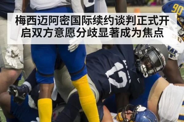 梅西迈阿密国际续约谈判正式开启双方意愿分歧显著成为焦点