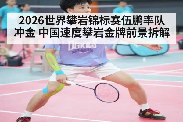 2026世界攀岩锦标赛伍鹏率队冲金 中国速度攀岩金牌前景拆解