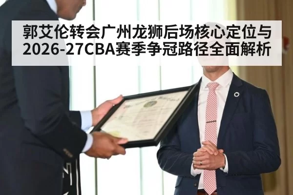 郭艾伦转会广州龙狮后场核心定位与2026-27CBA赛季争冠路径全面解析